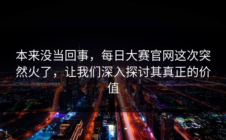 本来没当回事,每日大赛官网这次突然火了,让我们深入探讨其真正的价值