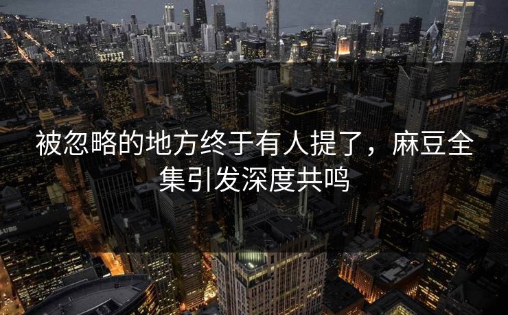 被忽略的地方终于有人提了,麻豆全集引发深度共鸣