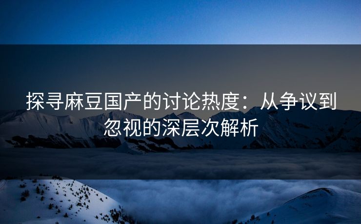探寻麻豆国产的讨论热度：从争议到忽视的深层次解析